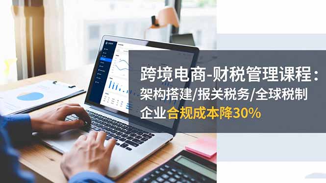 跨境电商-财税管理课程：架构搭建/报关税务/全球税制，企业合规成本降30%-智富思维学堂