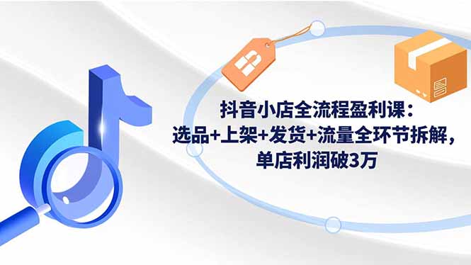 抖音小店全流程盈利课：选品+上架+发货+流量全环节拆解，单店利润破3万-智富思维学堂