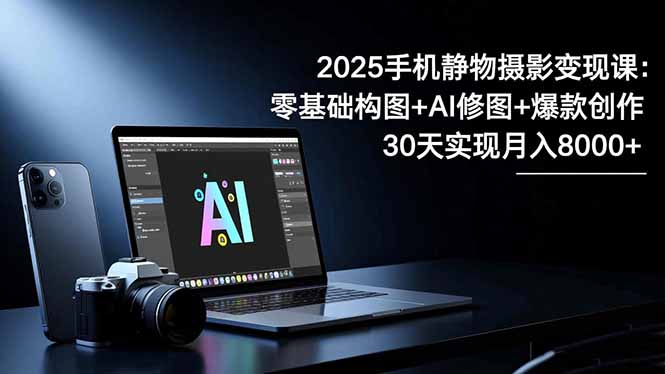 2025手机 静物摄影变现课:零基础构图+AI修图+爆款创作,30天实现月入8...-智富思维学堂
