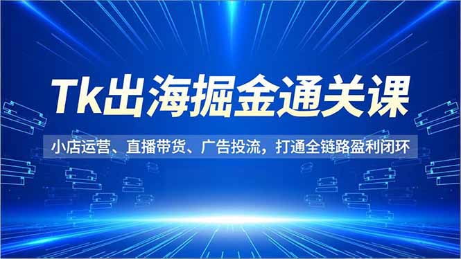 Tk出海掘金通关课，小店运营、直播带货、广告投流，打通全链路盈利闭环-智富思维学堂