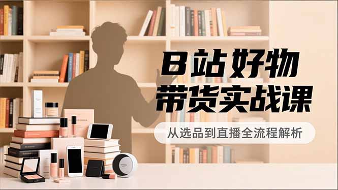 B站好物带货实战课,账号定位、选品拍摄、运营变现,全流程教学,实现UP主月入过万-智富思维学堂