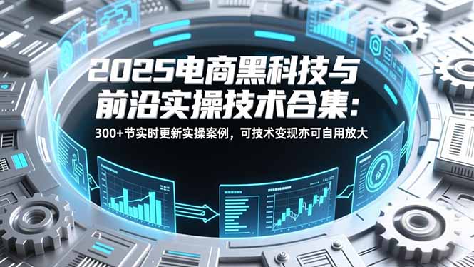 2025电商黑科技与前沿实操技术合集：300+节实时更新实操案例，可技术变现亦可自用放大-智富思维学堂