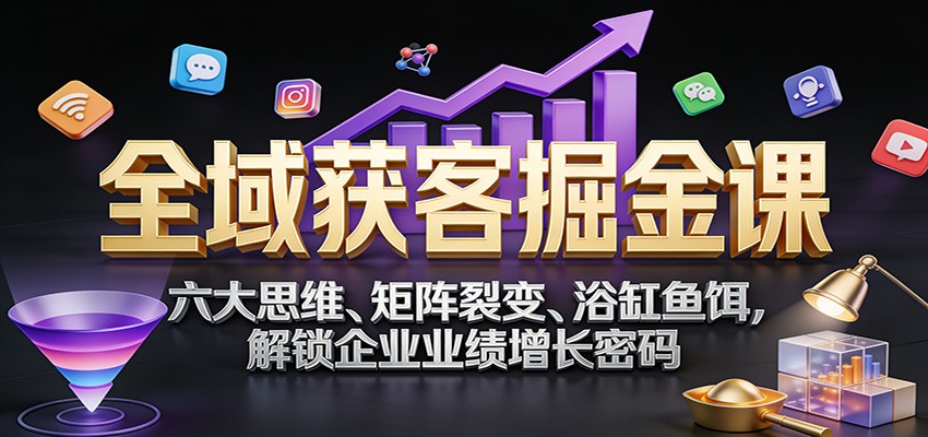 全域获客掘金课：六大思维、矩阵裂变、浴缸鱼饵，解锁企业业绩增长密码-智富思维学堂