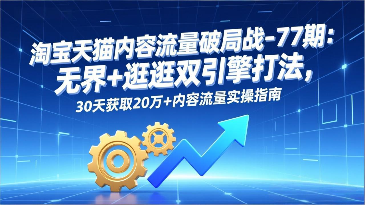 淘宝天猫内容流量破局战-77期:无界+逛逛双引擎打法,30天获取20万+内容流量实操指南-智富思维学堂
