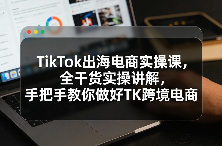 TikTok出海电商实操课，全干货实操讲解，手把手教你做好TK跨境电商-智富思维学堂