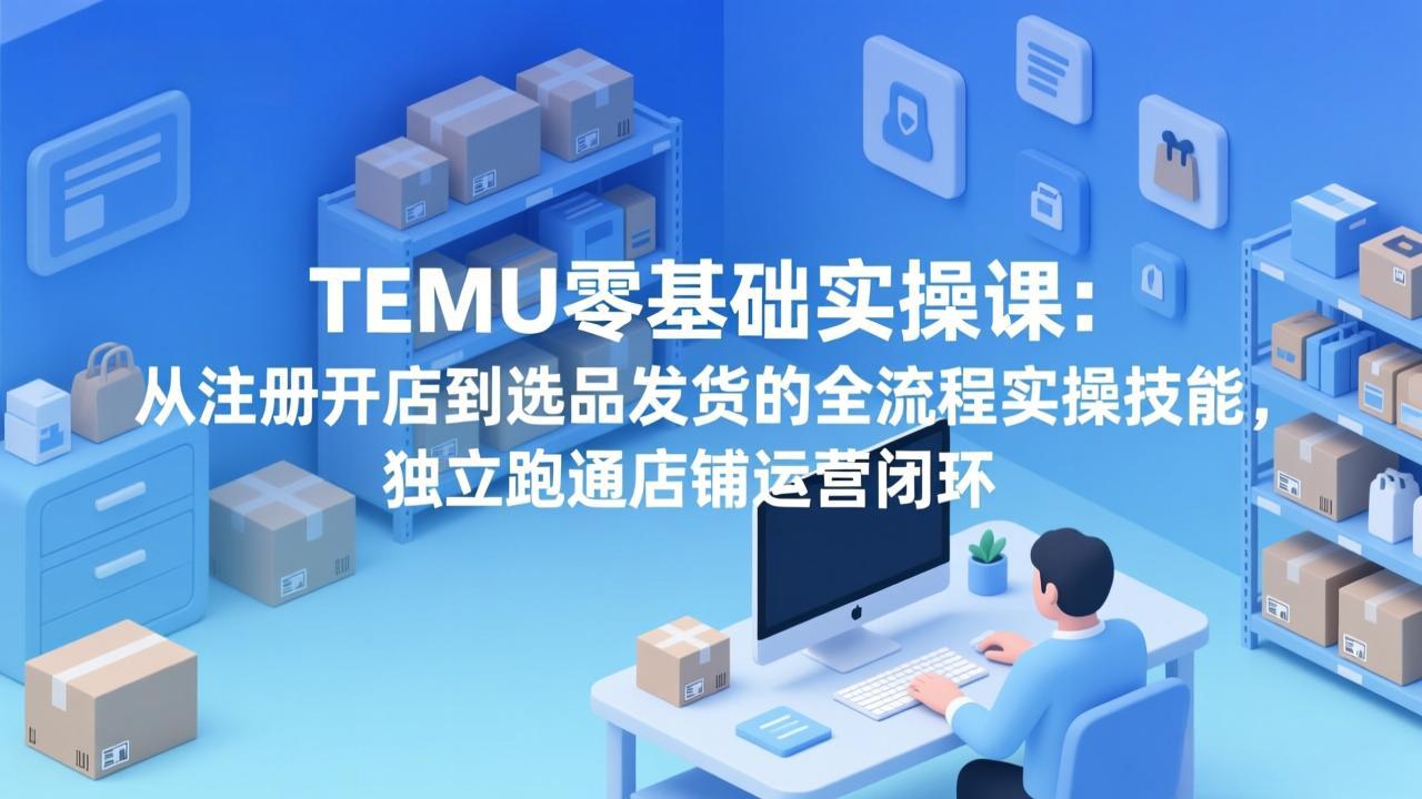 TEMU零基础实操课：从注册开店到选品发货的全流程实操技能，独立跑通店铺运营闭环-智富思维学堂