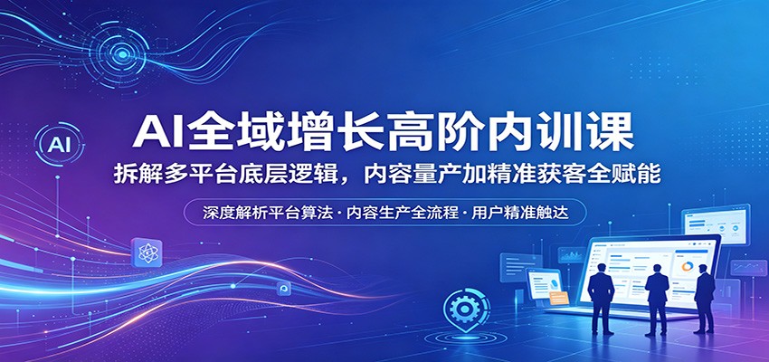 AI全域增长高阶内训课：拆解多平台底层逻辑，内容量产加精准获客全赋能-智富思维学堂