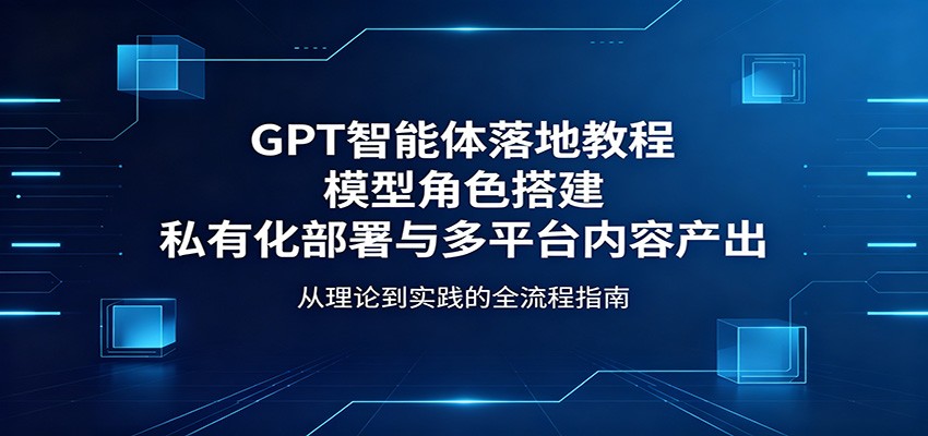 GPT智能体落地教程：模型角色搭建，私有化部署与多平台内容产出-智富思维学堂