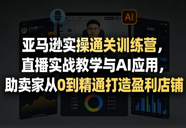 亚马逊实操通关训练营，直播实战教学与AI应用，助卖家从0到精通打造盈利店铺(更新5月8日)-智富思维学堂