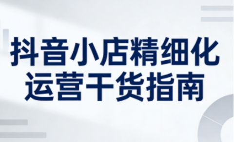 抖音小店精细化运营干货指南新版，助力商家系统提升店铺运营能力(更新26年5月)-智富思维学堂