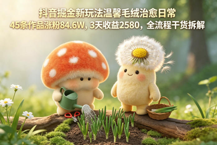 抖音掘金新玩法温馨毛绒治愈日常,45条作品涨粉84.6W,3天收益2580,全流程干货拆解-智富思维学堂