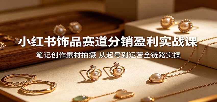 小红书饰品赛道分销盈利实战课:笔记创作素材拍摄,从起号到运营全链路实操-智富思维学堂