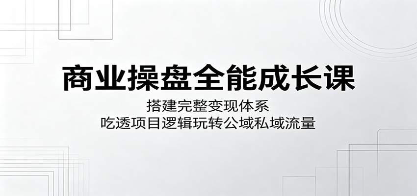 商业操盘全能成长课:搭建完整变现体系,吃透项目逻辑玩转公域私域流量-智富思维学堂