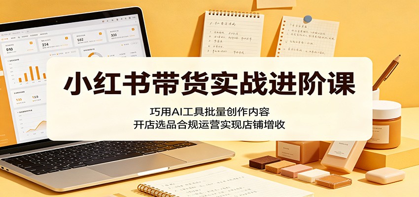 小红书带货实战进阶课:巧用AI工具批量创作内容,开店选品合规运营实现店铺增收-智富思维学堂