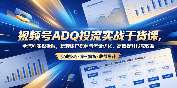 视频号ADQ投流实战干货课,全流程实操拆解,玩转账户搭建与流量优化,高效提升投放收益-智富思维学堂