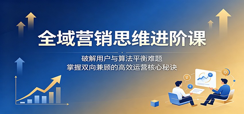 全域营销思维进阶课:破解用户与算法平衡难题,掌握双向兼顾的高效运营核心秘诀-智富思维学堂
