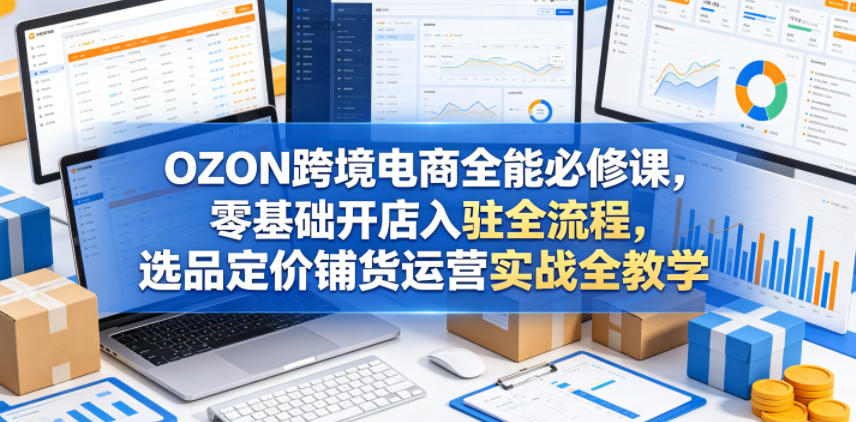 OZON跨境电商全能必修课,零基础开店入驻全流程,选品定价铺货运营实战全教学(更新0605)-智富思维学堂