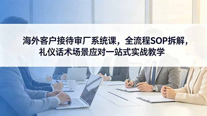 海外客户接待审厂系统课，全流程SOP拆解，礼仪话术场景应对一站式实战教学-智富思维学堂
