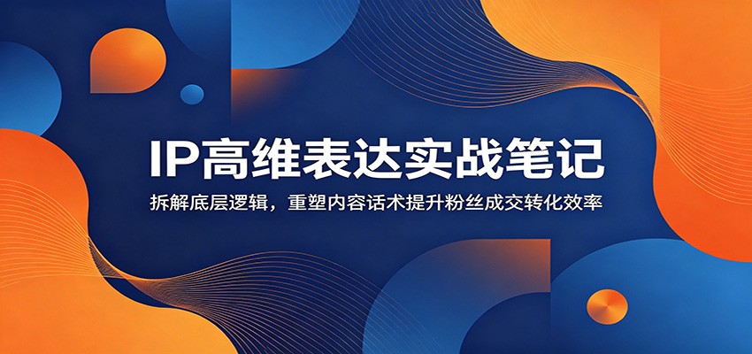 IP高维表达实战笔记：拆解底层逻辑，重塑内容话术提升粉丝成交转化效率-智富思维学堂