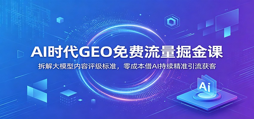 AI时代GEO免费流量掘金课：拆解大模型内容评级标准，零成本借AI持续精准引流获客-智富思维学堂
