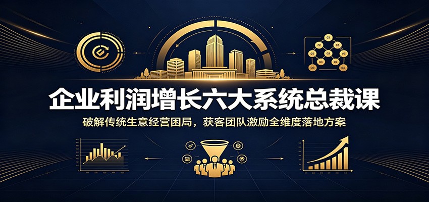 企业利润增长六大系统总裁课：破解传统生意经营困局，获客团队激励全维度落地方案-智富思维学堂