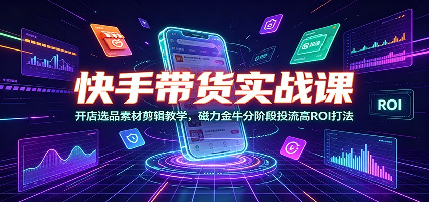 快手带货实战课：开店选品素材剪辑教学，磁力金牛分阶段投流高ROI打法-智富思维学堂