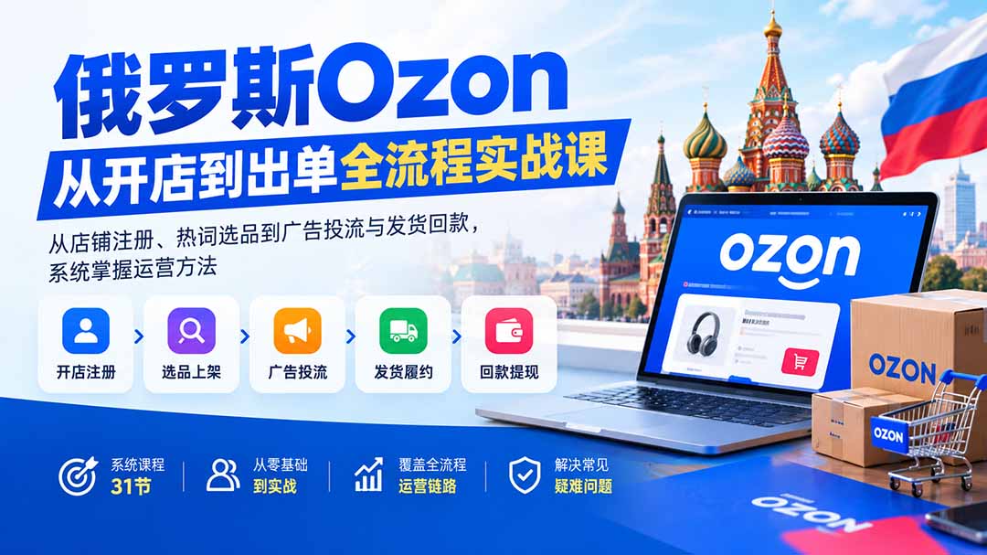 俄罗斯Ozon从开店到出单全流程实战课：从店铺注册、热词选品到广告投流与发货回款，系统掌握运营方法-智富思维学堂