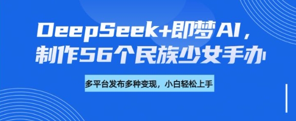DeepSeek+即梦AI，制作56个民族少女手办，附详细教程+变现方向-智富思维学堂