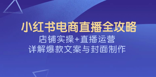 （14410期）小红书电商直播全攻略，店铺实操+直播运营，详解爆款文案与封面制作-智富思维学堂