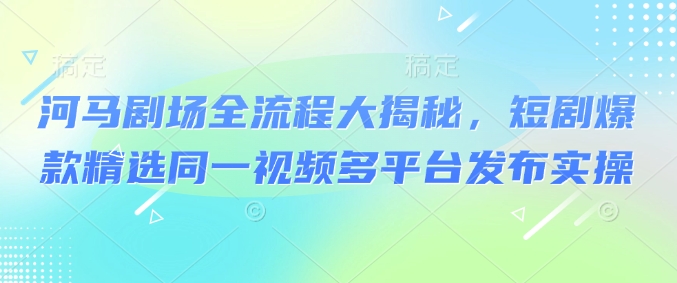 河马剧场全流程大揭秘，短剧爆款精选同一视频多平台发布实操-智富思维学堂