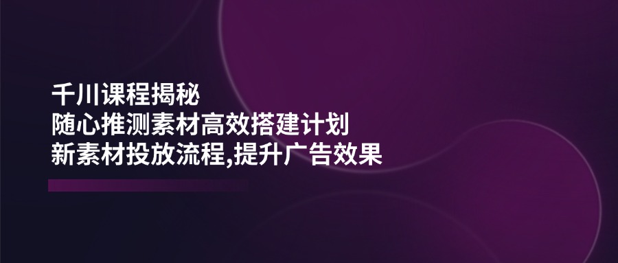 （14317期）千川课程揭秘：随心推测素材高效搭建计划,新素材投放流程,提升广告效果-智富思维学堂